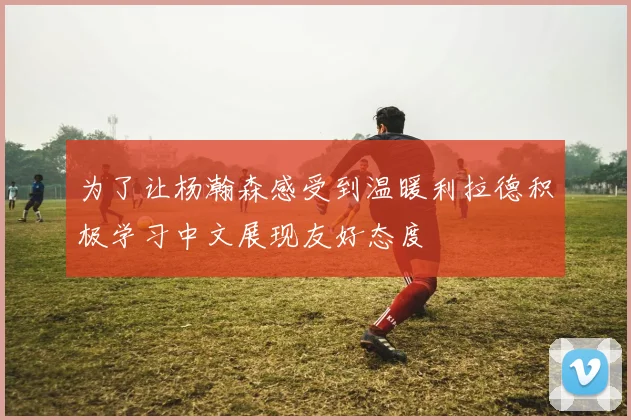 为了让杨瀚森感受到温暖利拉德积极学习中文展现友好态度